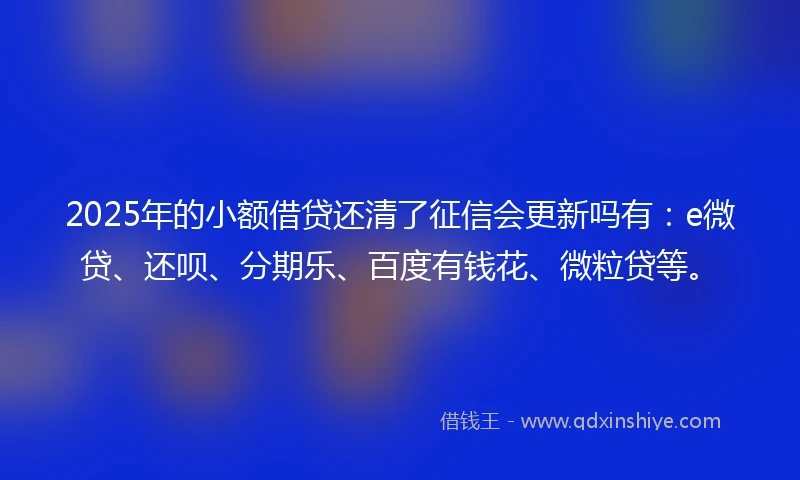 2025年的小额借贷还清了征信会更新吗有：e微贷、还呗、分期乐、百度有钱花、微粒贷等。