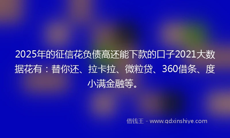 2025年的征信花负债高还能下款的口子2021大数据花有：替你还、拉卡拉、微粒贷、360借条、度小满金融等。