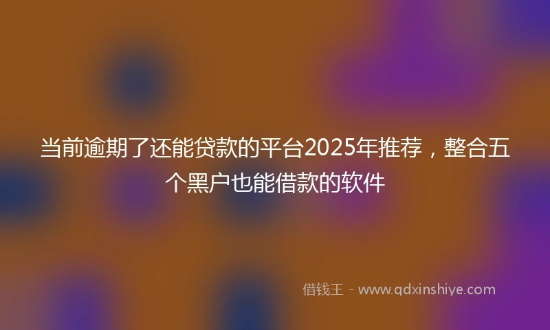 当前逾期了还能贷款的平台2025年推荐，整合五个黑户也能借款的软件
