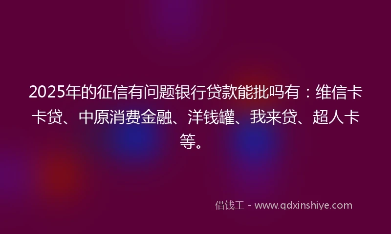 2025年的征信有问题银行贷款能批吗有：维信卡卡贷、中原消费金融、洋钱罐、我来贷、超人卡等。