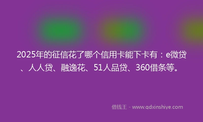 2025年的征信花了哪个信用卡能下卡有：e微贷、人人贷、融逸花、51人品贷、360借条等。