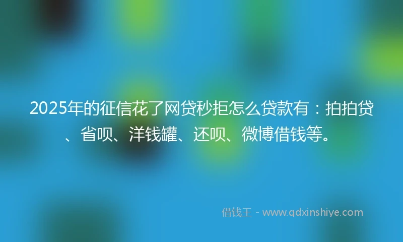2025年的征信花了网贷秒拒怎么贷款有：拍拍贷、省呗、洋钱罐、还呗、微博借钱等。