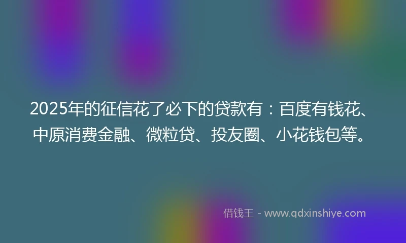 2025年的征信花了必下的贷款有：百度有钱花、中原消费金融、微粒贷、投友圈、小花钱包等。