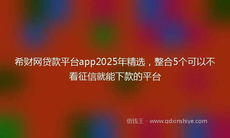 希财网贷款平台app2025年精选，整合5个可以不看征信就能下款的平台
