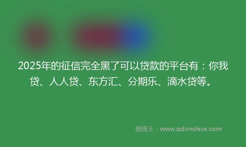 2025年的征信完全黑了可以贷款的平台有：你我贷、人人贷、东方汇、分期乐、滴水贷等。