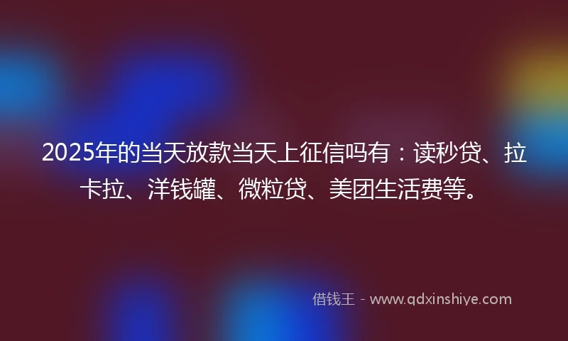 2025年的当天放款当天上征信吗有：读秒贷、拉卡拉、洋钱罐、微粒贷、美团生活费等。