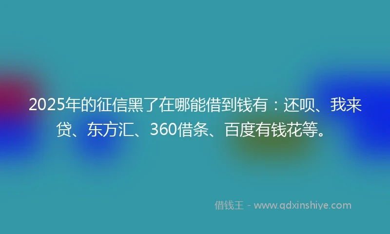 2025年的征信黑了在哪能借到钱有：还呗、我来贷、东方汇、360借条、百度有钱花等。