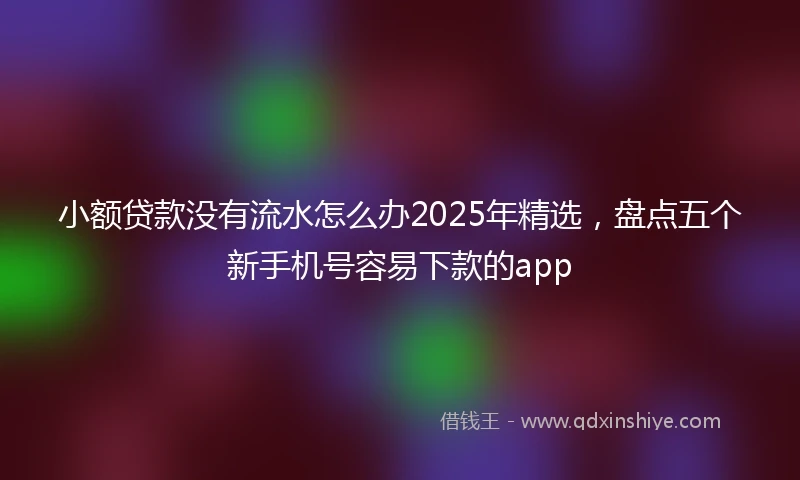 小额贷款没有流水怎么办2025年精选，盘点五个新手机号容易下款的app