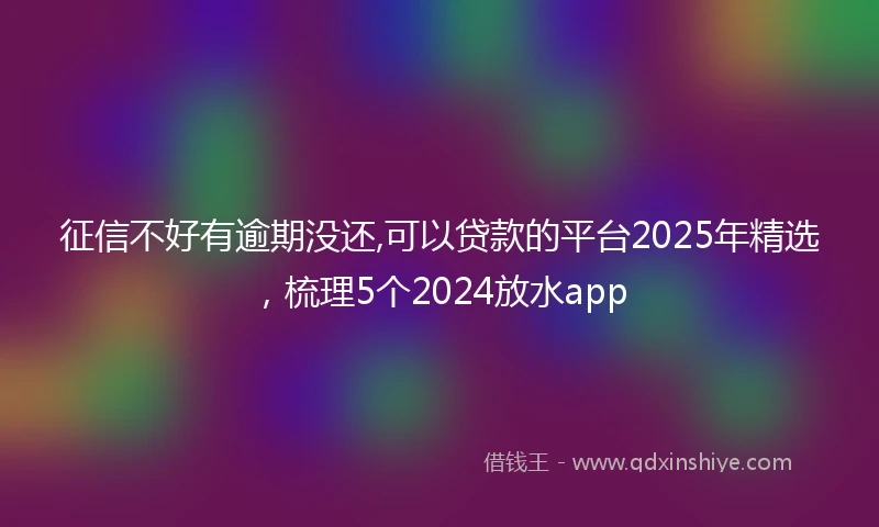 征信不好有逾期没还,可以贷款的平台2025年精选，梳理5个2024放水app
