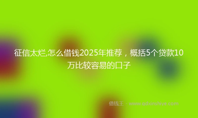 征信太烂,怎么借钱2025年推荐，概括5个贷款10万比较容易的口子