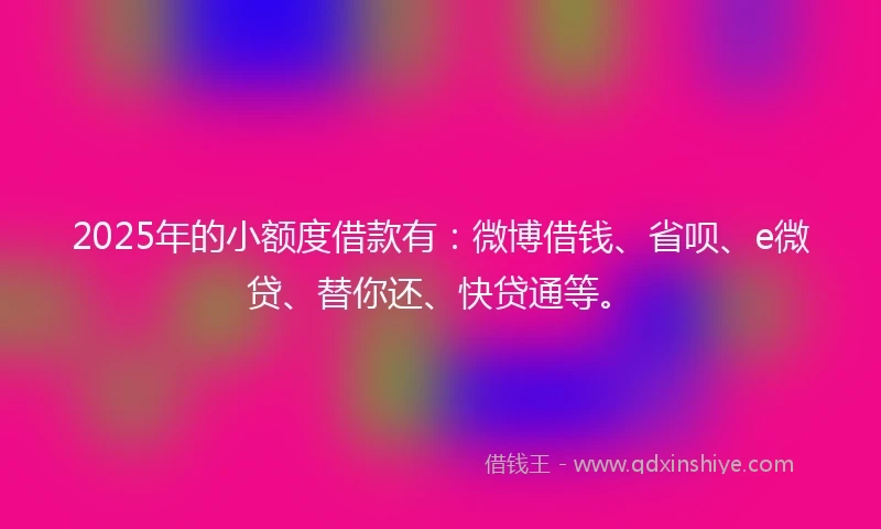 2025年的小额度借款有：微博借钱、省呗、e微贷、替你还、快贷通等。