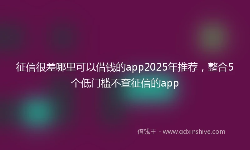 征信很差哪里可以借钱的app2025年推荐,整合5个低门槛不查征信的app