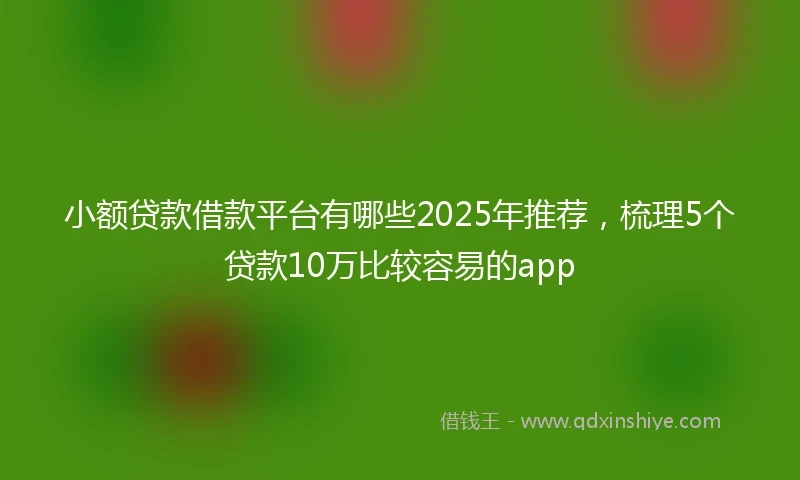 小额贷款借款平台有哪些2025年推荐，梳理5个贷款10万比较容易的app