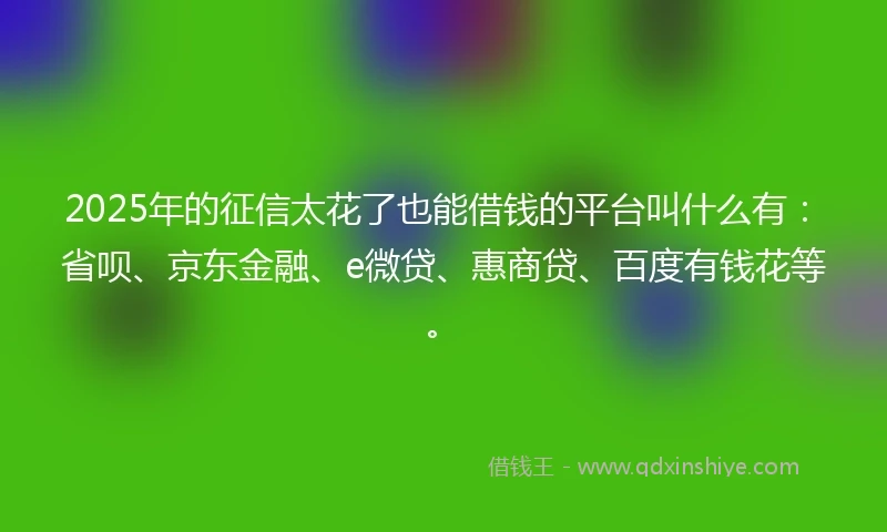 2025年的征信太花了也能借钱的平台叫什么有：省呗、京东金融、e微贷、惠商贷、百度有钱花等。