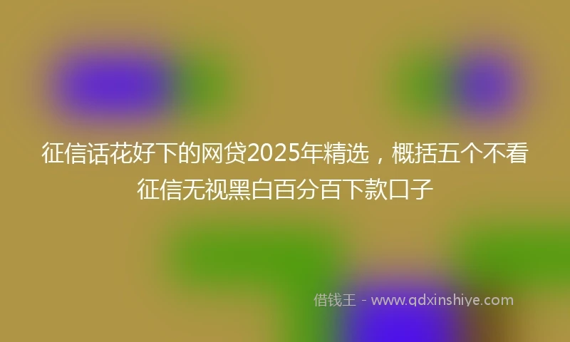 征信话花好下的网贷2025年精选，概括五个不看征信无视黑白百分百下款口子