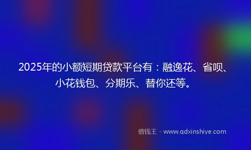 2025年的小额短期贷款平台有：融逸花、省呗、小花钱包、分期乐、替你还等。