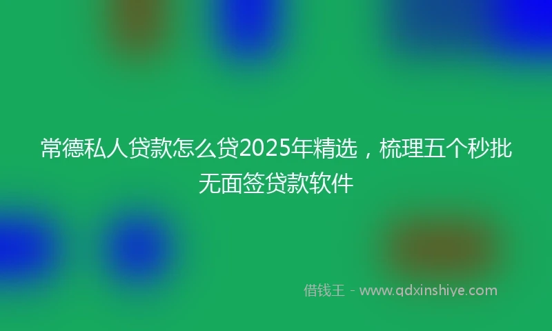常德私人贷款怎么贷2025年精选，梳理五个秒批无面签贷款软件