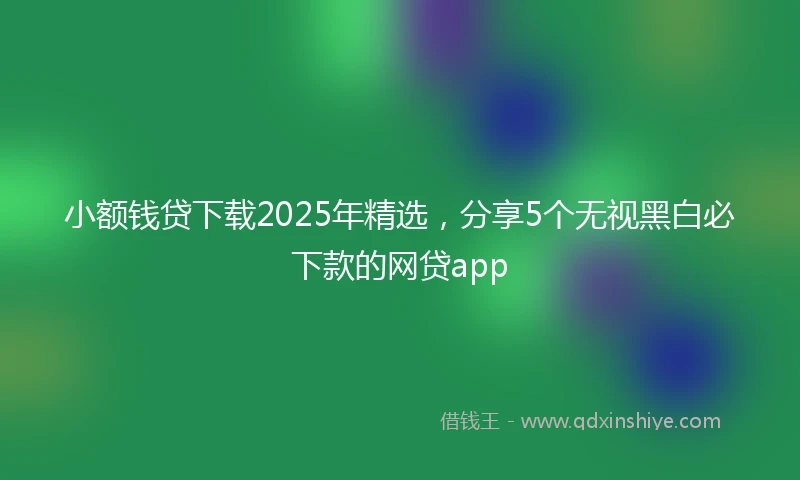 小额钱贷下载2025年精选，分享5个无视黑白必下款的网贷app