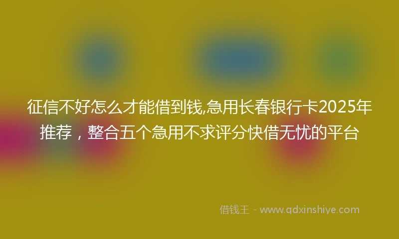 征信不好怎么才能借到钱,急用长春银行卡2025年推荐，整合五个急用不求评分快借无忧的平台