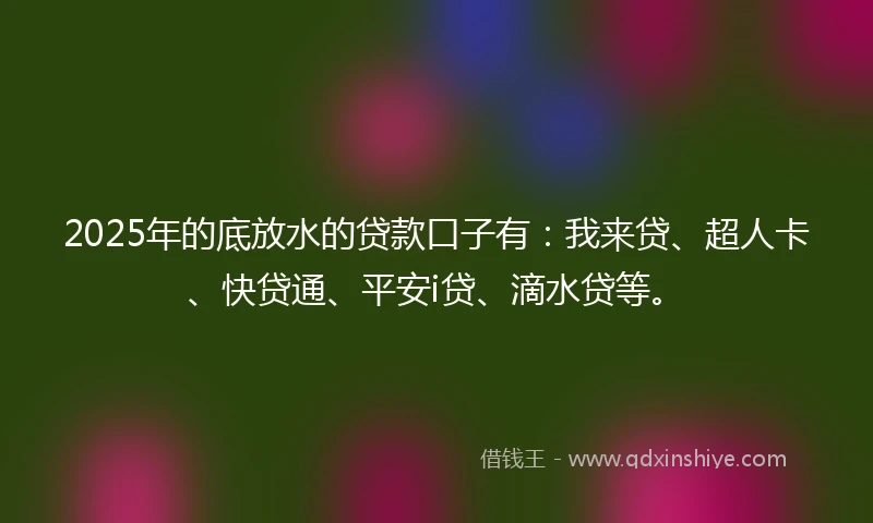 2025年的底放水的贷款口子有：我来贷、超人卡、快贷通、平安i贷、滴水贷等。