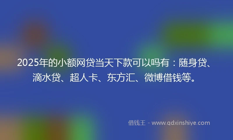 2025年的小额网贷当天下款可以吗有：随身贷、滴水贷、超人卡、东方汇、微博借钱等。
