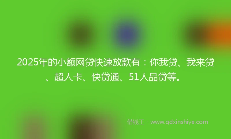 2025年的小额网贷快速放款有：你我贷、我来贷、超人卡、快贷通、51人品贷等。