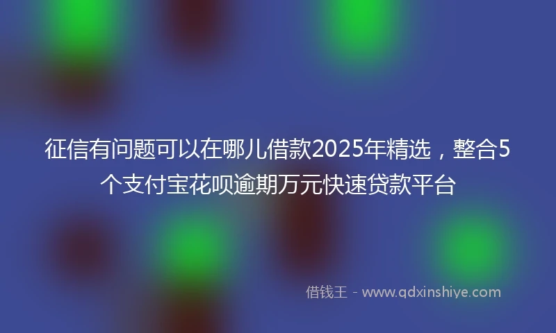 征信有问题可以在哪儿借款2025年精选，整合5个支付宝花呗逾期万元快速贷款平台