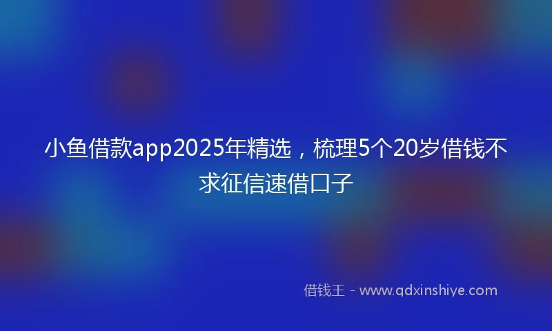 小鱼借款app2025年精选，梳理5个20岁借钱不求征信速借口子