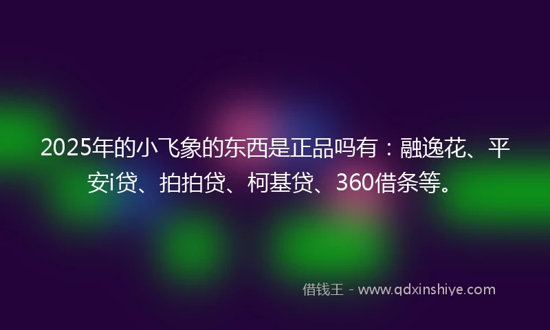 2025年的小飞象的东西是正品吗有：融逸花、平安i贷、拍拍贷、柯基贷、360借条等。