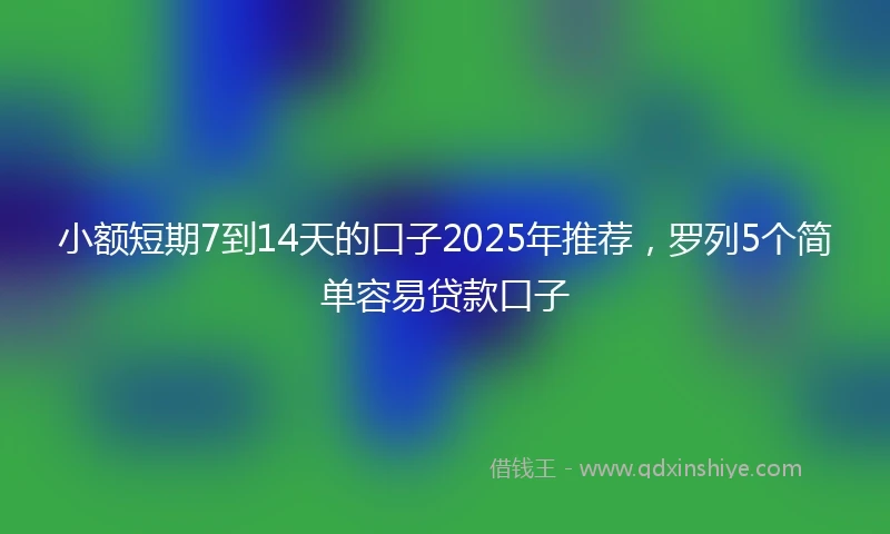 小额短期7到14天的口子2025年推荐，罗列5个简单容易贷款口子