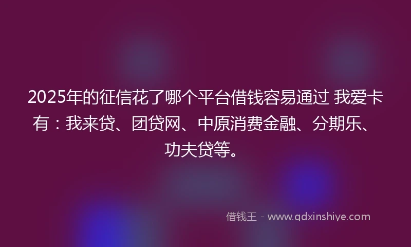 2025年的征信花了哪个平台借钱容易通过 我爱卡有：我来贷、团贷网、中原消费金融、分期乐、功夫贷等。