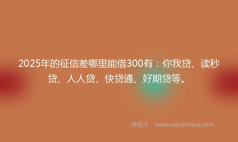 2025年的征信差哪里能借300有：你我贷、读秒贷、人人贷、快贷通、好期贷等。
