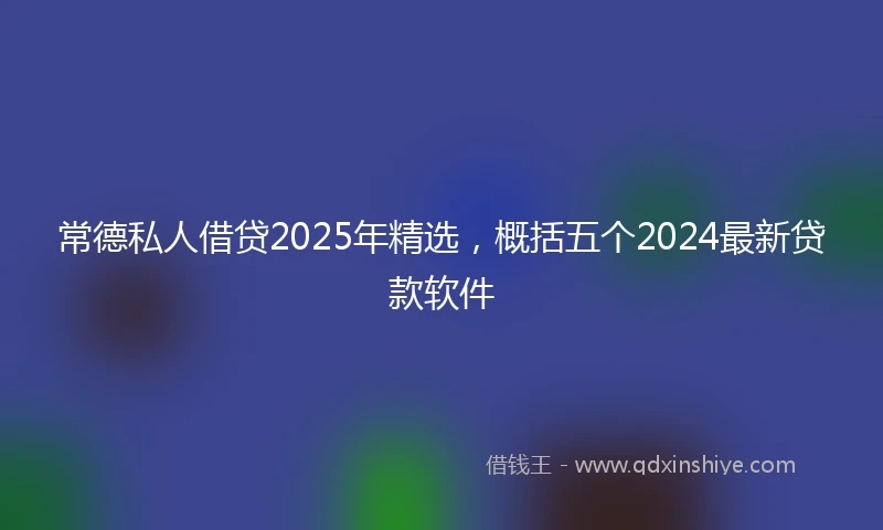 常德私人借贷2025年精选，概括五个2024最新贷款软件