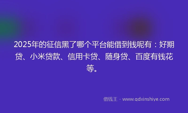 2025年的征信黑了哪个平台能借到钱呢有：好期贷、小米贷款、信用卡贷、随身贷、百度有钱花等。