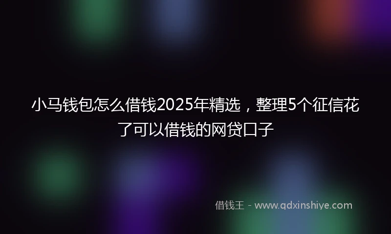 小马钱包怎么借钱2025年精选，整理5个征信花了可以借钱的网贷口子