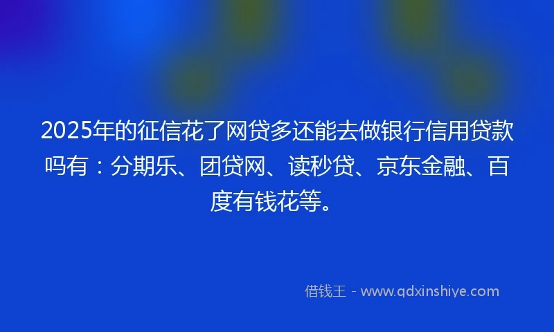 2025年的征信花了网贷多还能去做银行信用贷款吗有：分期乐、团贷网、读秒贷、京东金融、百度有钱花等。