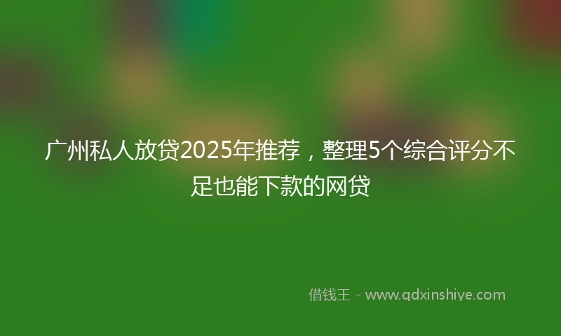 广州私人放贷2025年推荐，整理5个综合评分不足也能下款的网贷