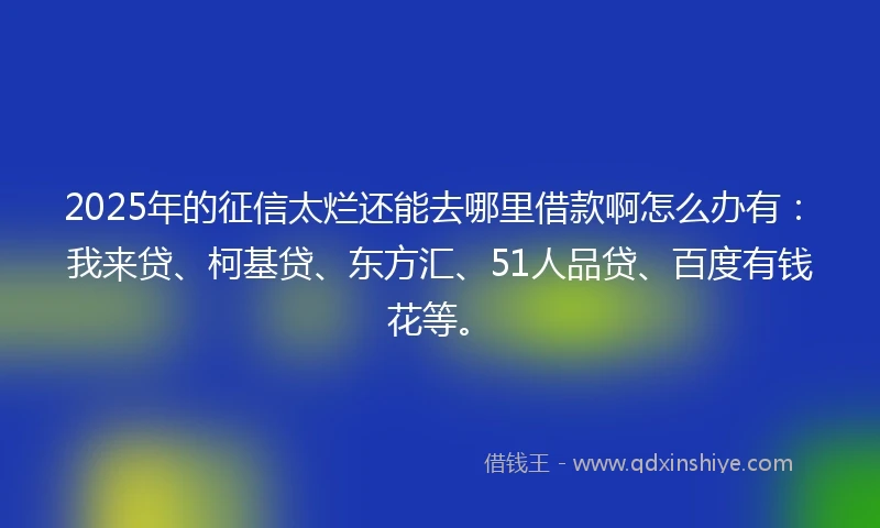 2025年的征信太烂还能去哪里借款啊怎么办有：我来贷、柯基贷、东方汇、51人品贷、百度有钱花等。