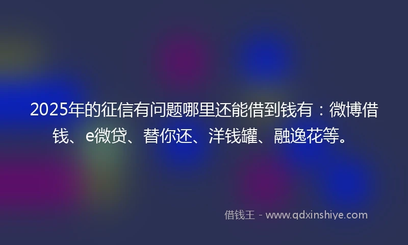 2025年的征信有问题哪里还能借到钱有：微博借钱、e微贷、替你还、洋钱罐、融逸花等。