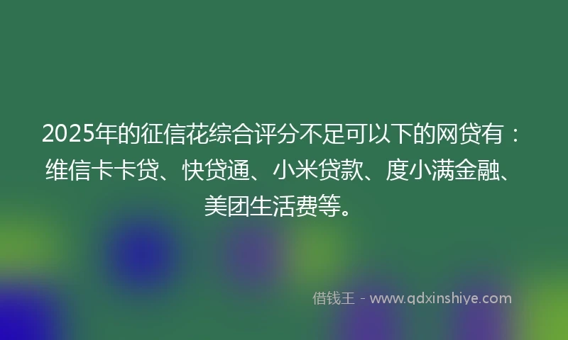2025年的征信花综合评分不足可以下的网贷有：维信卡卡贷、快贷通、小米贷款、度小满金融、美团生活费等。