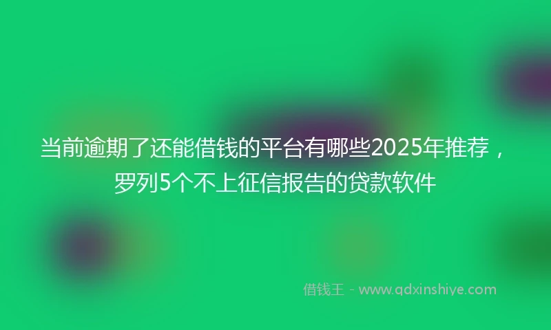 当前逾期了还能借钱的平台有哪些2025年推荐，罗列5个不上征信报告的贷款软件