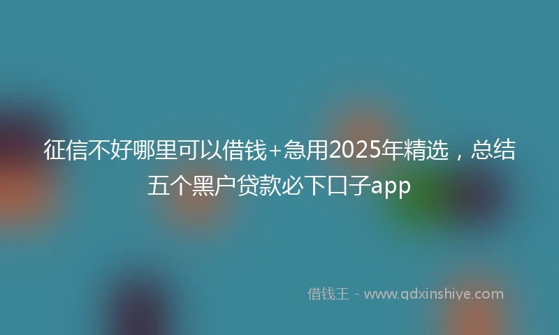 征信不好哪里可以借钱+急用2025年精选，总结五个黑户贷款必下口子app