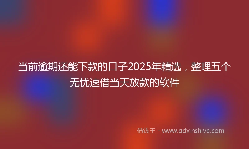 当前逾期还能下款的口子2025年精选，整理五个无忧速借当天放款的软件