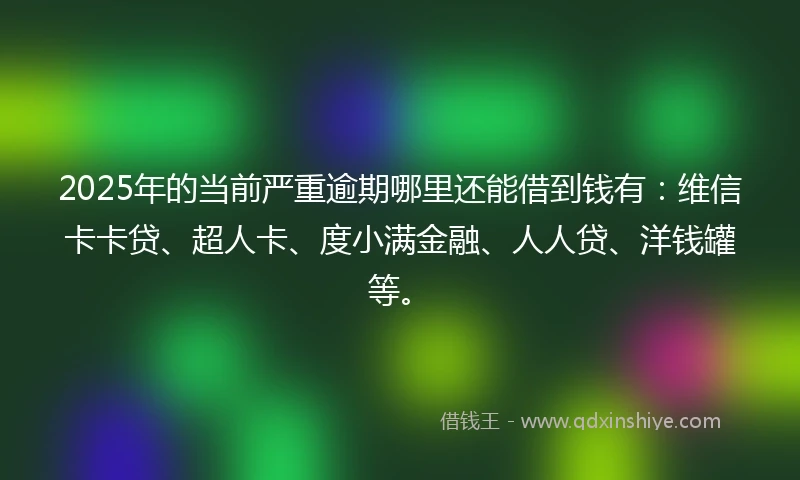 2025年的当前严重逾期哪里还能借到钱有：维信卡卡贷、超人卡、度小满金融、人人贷、洋钱罐等。