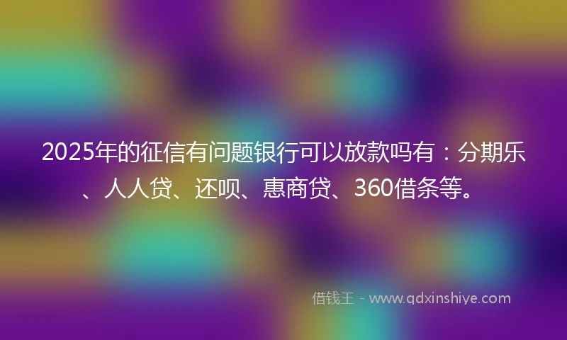 2025年的征信有问题银行可以放款吗有：分期乐、人人贷、还呗、惠商贷、360借条等。