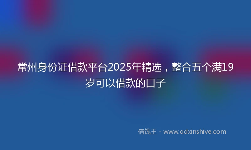常州身份证借款平台2025年精选,整合五个满19岁可以借款的口子