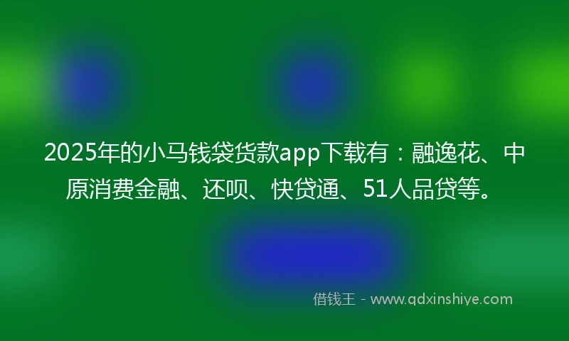 2025年的小马钱袋货款app下载有：融逸花、中原消费金融、还呗、快贷通、51人品贷等。