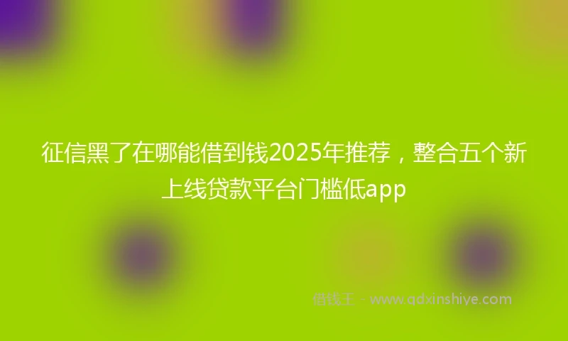 征信黑了在哪能借到钱2025年推荐，整合五个新上线贷款平台门槛低app
