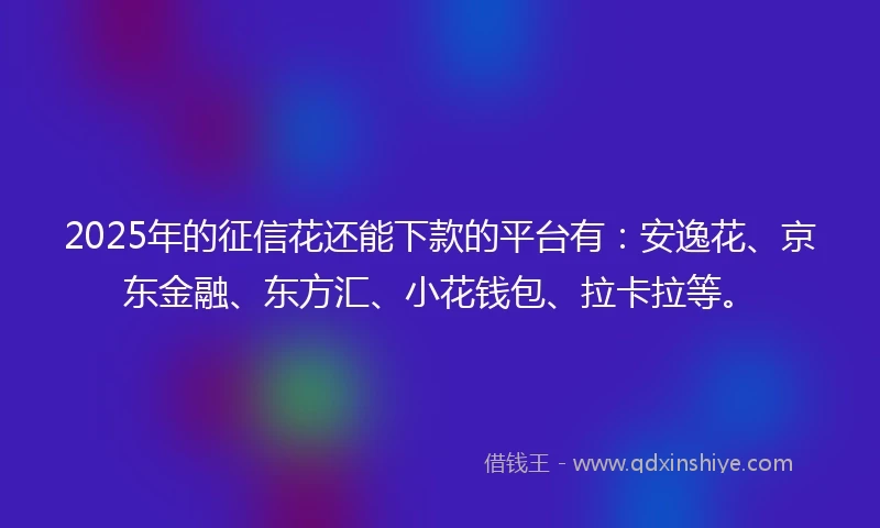 2025年的征信花还能下款的平台有：安逸花、京东金融、东方汇、小花钱包、拉卡拉等。