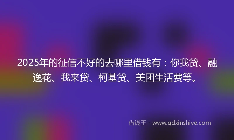 2025年的征信不好的去哪里借钱有：你我贷、融逸花、我来贷、柯基贷、美团生活费等。
